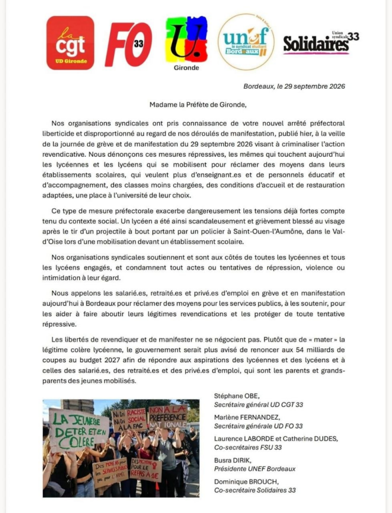 Bordeaux, le 29 septembre 2026
Madame la Préfète de Gironde,
Nos organisations syndicales ont pris connaissance de votre nouvel arrêté préfectoral liberticide et disproportionné au regard de nos déroulés de manifestation, publié hier, à la veille de la journée de grève et de manifestation du 29 septembre 2026 visant à criminaliser l’action revendicative. Nous dénonçons ces mesures répressives, les mêmes qui touchent aujourd’hui les lycéennes et les lycéens qui se mobilisent pour réclamer des moyens dans leurs établissements scolaires, qui veulent plus d’enseignant.es et de personnels éducatif et d’accompagnement, des classes moins chargées, des conditions d’accueil et de restauration adaptées, une place à l’université de leur choix.
Ce type de mesure préfectorale exacerbe dangereusement les tensions déjà fortes compte tenu du contexte social. Un lycéen a été ainsi scandaleusement et grièvement blessé au visage après le tir d’un projectile à bout portant par un policier à Saint-Ouen-l’Aumône, dans le Val- d’Oise lors d’une mobilisation devant un établissement scolaire.
Nos organisations syndicales soutiennent et sont aux côtés de toutes les lycéennes et tous les lycéens engagés, et condamnent tout actes ou tentatives de répression, violence ou intimidation à leur égard.
Nous appelons les salarié.es, retraité.es et privé.es d’emploi en grève et en manifestation aujourd’hui à Bordeaux pour réclamer des moyens pour les services publics, à les soutenir, pour les aider à faire aboutir leurs légitimes revendications et les protéger de toute tentative répressive.
Les libertés de revendiquer et de manifester ne se négocient pas. Plutôt que de « mater » la légitime colère lycéenne, le gouvernement serait plus avisé de renoncer aux 54 milliards de coupes au budget 2027 afin de répondre aux aspirations des lycéennes et des lycéens et à celles des salarié.es, des retraité.es et des privé.es d’emploi, qui sont les parents et grands- parents des jeunes mobilisés.
Stéphane OBE,
Secrétaire général UD CGT 33
Marlène FERNANDEZ,
Secrétaire générale UD FO 33
Laurence LABORDE et Catherine DUDES,
Co-secrétaires FSU 33
Busra DIRIK,
Présidente UNEF Bordeaux
Dominique BROUCH,
Co-secrétaire Solidaires 33